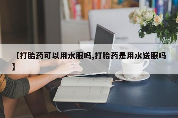 网上米非司酮片打胎药网店【打胎药可以用水服吗,打胎药是用水送服吗】