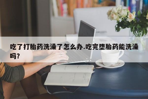 网上米非司酮片打胎药网店吃了打胎药洗澡了怎么办.吃完堕胎药能洗澡吗？