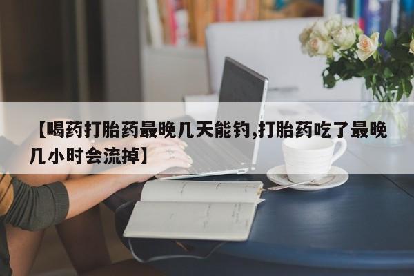 网上米非司酮片打胎药网店【喝药打胎药最晚几天能钓,打胎药吃了最晚几小时会流掉】