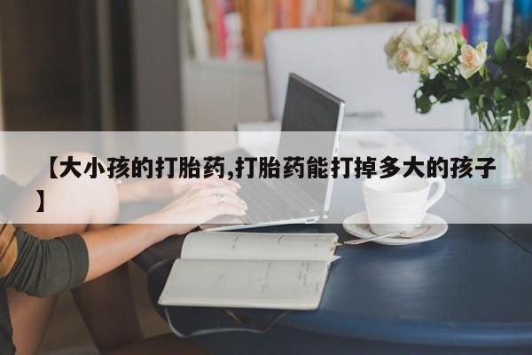 网上米非司酮片打胎药网店【大小孩的打胎药,打胎药能打掉多大的孩子】