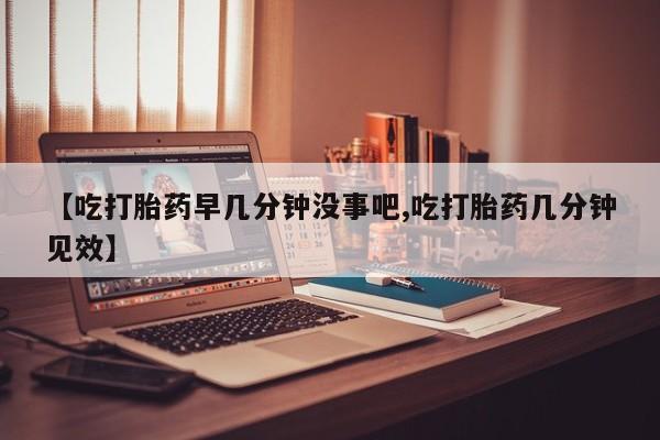 网上米非司酮片打胎药网店【吃打胎药早几分钟没事吧,吃打胎药几分钟见效】
