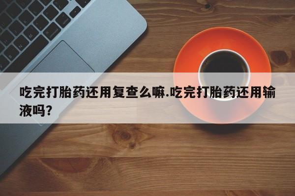 网上米非司酮片打胎药网店吃完打胎药还用复查么嘛.吃完打胎药还用输液吗？