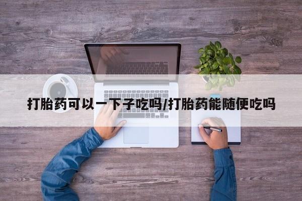 网上米非司酮片打胎药网店打胎药可以一下子吃吗/打胎药能随便吃吗