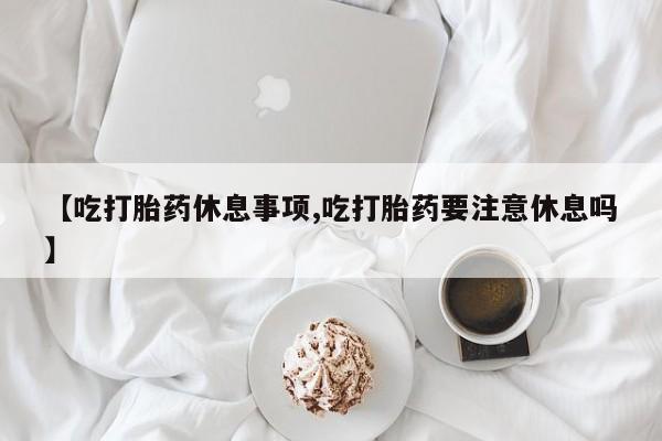网上米非司酮片打胎药网店【吃打胎药休息事项,吃打胎药要注意休息吗】