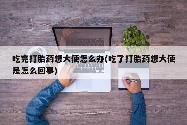 网上米非司酮片打胎药网店吃完打胎药想大便怎么办(吃了打胎药想大便是怎么回事)
