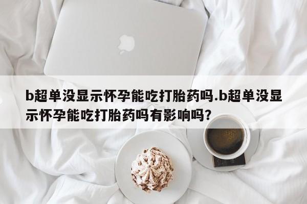 网上米非司酮片打胎药网店b超单没显示怀孕能吃打胎药吗.b超单没显示怀孕能吃打胎药吗有影响吗？