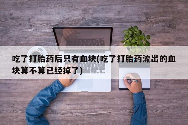 网上米非司酮片打胎药网店吃了打胎药后只有血块(吃了打胎药流出的血块算不算已经掉了)