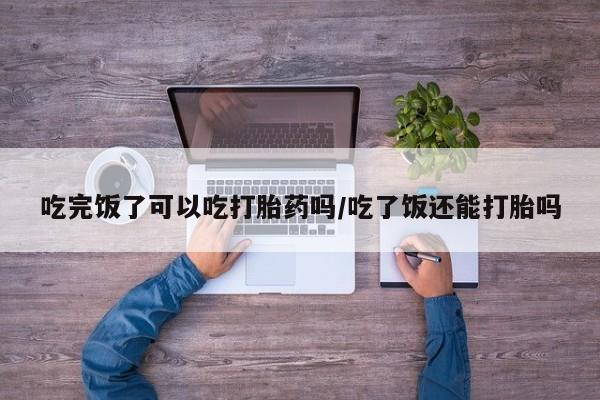 网上米非司酮片打胎药网店吃完饭了可以吃打胎药吗/吃了饭还能打胎吗
