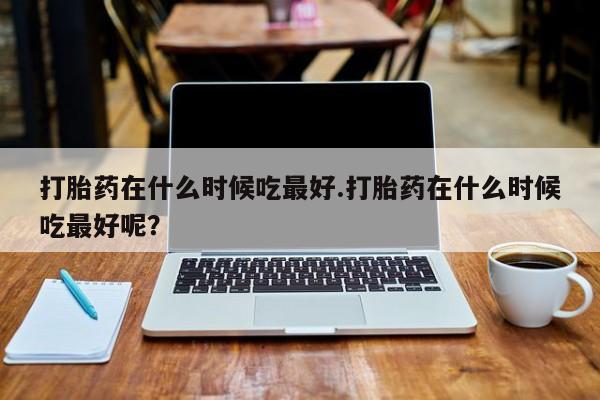 网上米非司酮片打胎药网店打胎药在什么时候吃最好.打胎药在什么时候吃最好呢？