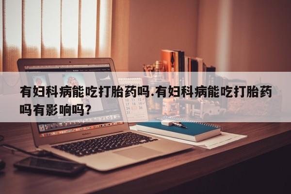 网上米非司酮片打胎药网店有妇科病能吃打胎药吗.有妇科病能吃打胎药吗有影响吗？