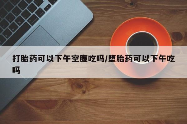 网上米非司酮片打胎药网店打胎药可以下午空腹吃吗/堕胎药可以下午吃吗