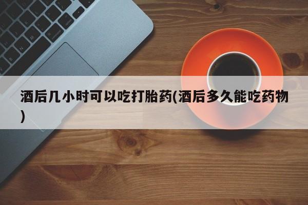 网上米非司酮片打胎药网店酒后几小时可以吃打胎药(酒后多久能吃药物)