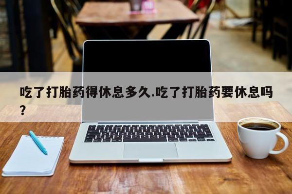 网上米非司酮片打胎药网店吃了打胎药得休息多久.吃了打胎药要休息吗？
