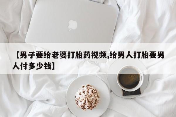 网上米非司酮片打胎药网店【男子要给老婆打胎药视频,给男人打胎要男人付多少钱】