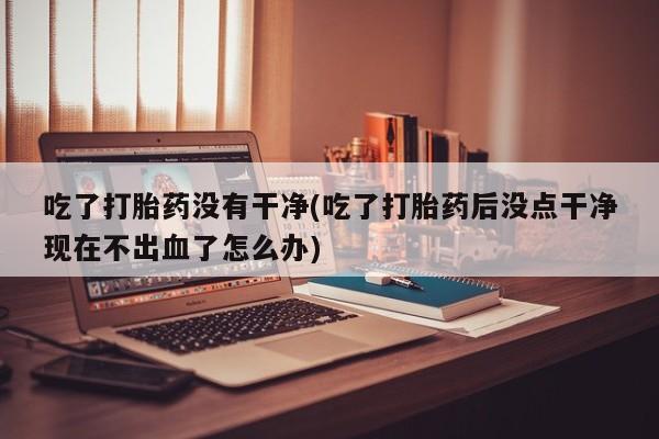 网上米非司酮片打胎药网店吃了打胎药没有干净(吃了打胎药后没点干净现在不出血了怎么办)