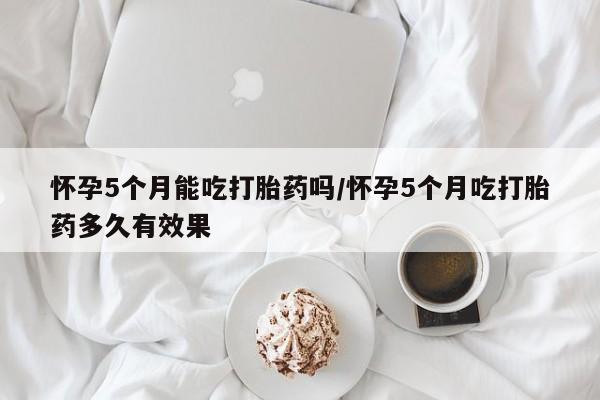 网上米非司酮片打胎药网店怀孕5个月能吃打胎药吗/怀孕5个月吃打胎药多久有效果