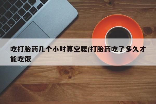 网上米非司酮片打胎药网店吃打胎药几个小时算空腹/打胎药吃了多久才能吃饭