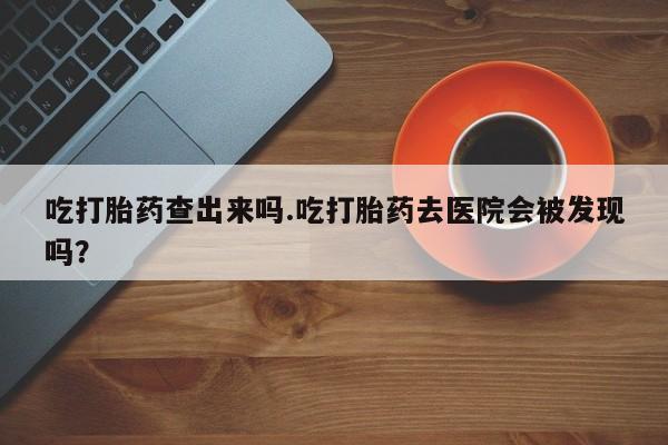 网上米非司酮片打胎药网店吃打胎药查出来吗.吃打胎药去医院会被发现吗？