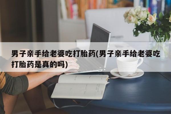 网上米非司酮片打胎药网店男子亲手给老婆吃打胎药(男子亲手给老婆吃打胎药是真的吗)