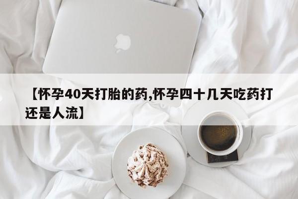 网上米非司酮片打胎药网店【怀孕40天打胎的药,怀孕四十几天吃药打还是人流】