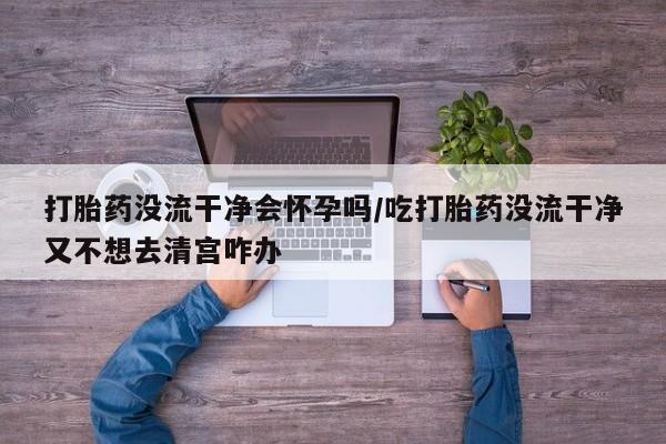 网上米非司酮片打胎药网店打胎药没流干净会怀孕吗/吃打胎药没流干净又不想去清宫咋办
