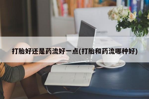 网上米非司酮片打胎药网店打胎好还是药流好一点(打胎和药流哪种好)