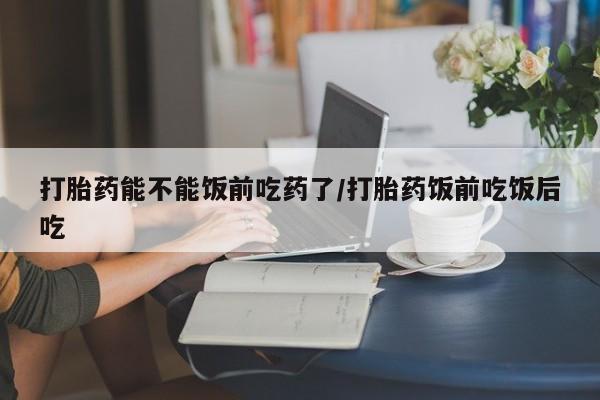 网上米非司酮片打胎药网店打胎药能不能饭前吃药了/打胎药饭前吃饭后吃