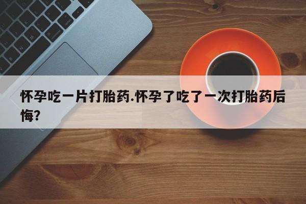 网上米非司酮片打胎药网店怀孕吃一片打胎药.怀孕了吃了一次打胎药后悔？