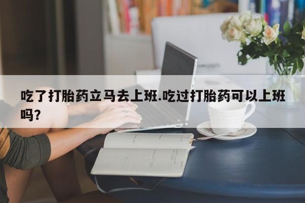 网上米非司酮片打胎药网店吃了打胎药立马去上班.吃过打胎药可以上班吗？