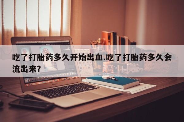 网上米非司酮片打胎药网店吃了打胎药多久开始出血.吃了打胎药多久会流出来？