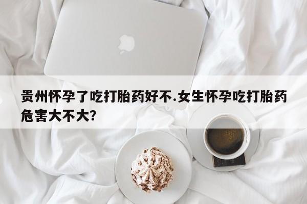 网上米非司酮片打胎药网店贵州怀孕了吃打胎药好不.女生怀孕吃打胎药危害大不大？