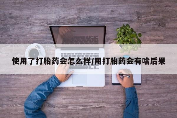 网上米非司酮片打胎药网店使用了打胎药会怎么样/用打胎药会有啥后果