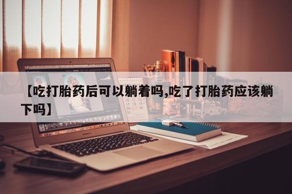 网上米非司酮片打胎药网店【吃打胎药后可以躺着吗,吃了打胎药应该躺下吗】