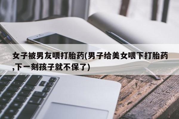 网上米非司酮片打胎药网店女子被男友喂打胎药(男子给美女喂下打胎药,下一刻孩子就不保了)