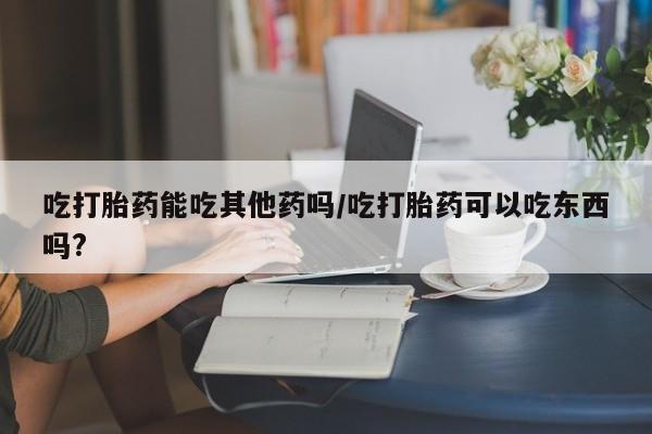 网上米非司酮片打胎药网店吃打胎药能吃其他药吗/吃打胎药可以吃东西吗?