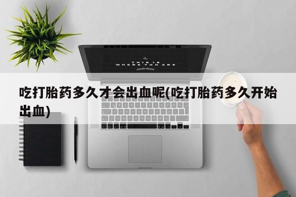 网上米非司酮片打胎药网店吃打胎药多久才会出血呢(吃打胎药多久开始出血)