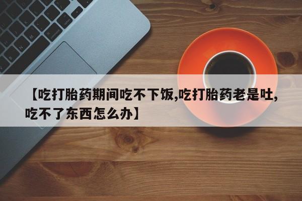 网上米非司酮片打胎药网店【吃打胎药期间吃不下饭,吃打胎药老是吐,吃不了东西怎么办】