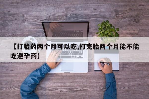 网上米非司酮片打胎药网店【打胎药两个月可以吃,打完胎两个月能不能吃避孕药】