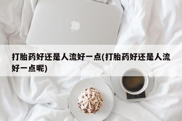 网上米非司酮片打胎药网店打胎药好还是人流好一点(打胎药好还是人流好一点呢)