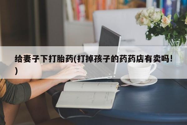 网上米非司酮片打胎药网店给妻子下打胎药(打掉孩子的药药店有卖吗!)