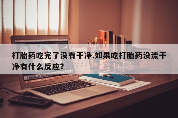 网上米非司酮片打胎药网店打胎药吃完了没有干净.如果吃打胎药没流干净有什么反应？