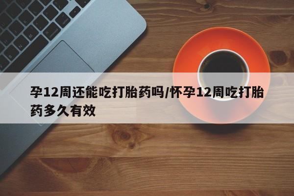 网上米非司酮片打胎药网店孕12周还能吃打胎药吗/怀孕12周吃打胎药多久有效