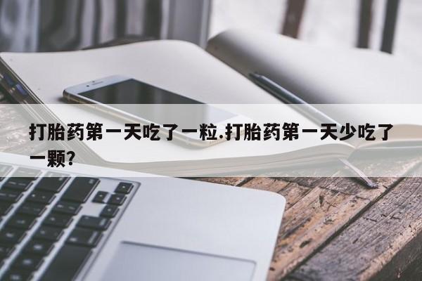 网上米非司酮片打胎药网店打胎药第一天吃了一粒.打胎药第一天少吃了一颗？