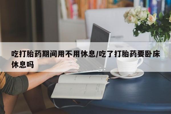 网上米非司酮片打胎药网店吃打胎药期间用不用休息/吃了打胎药要卧床休息吗