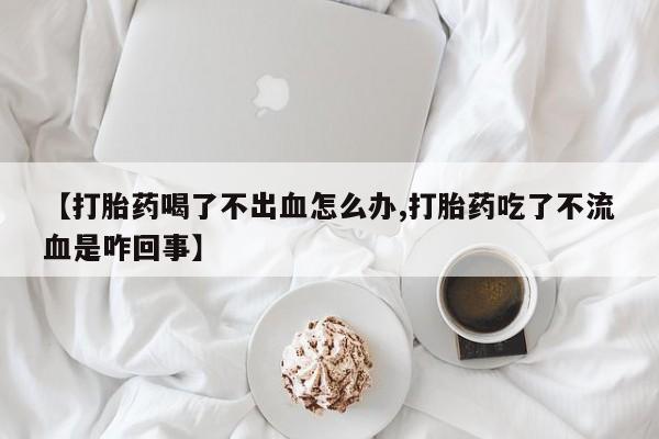 网上米非司酮片打胎药网店【打胎药喝了不出血怎么办,打胎药吃了不流血是咋回事】