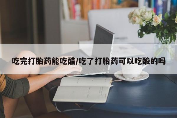 网上米非司酮片打胎药网店吃完打胎药能吃醋/吃了打胎药可以吃酸的吗