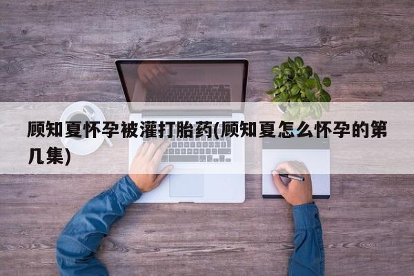 网上米非司酮片打胎药网店顾知夏怀孕被灌打胎药(顾知夏怎么怀孕的第几集)