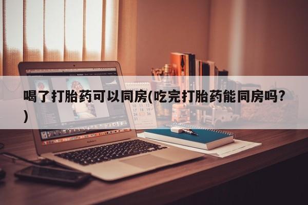网上米非司酮片打胎药网店喝了打胎药可以同房(吃完打胎药能同房吗?)
