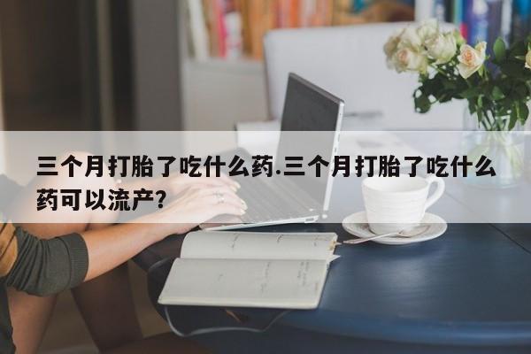 网上米非司酮片打胎药网店三个月打胎了吃什么药.三个月打胎了吃什么药可以流产？