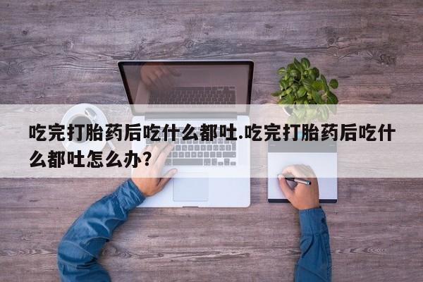 网上米非司酮片打胎药网店吃完打胎药后吃什么都吐.吃完打胎药后吃什么都吐怎么办？